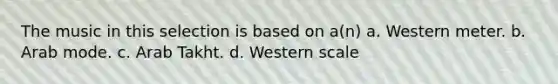 The music in this selection is based on a(n) a. Western meter. b. Arab mode. c. Arab Takht. d. Western scale