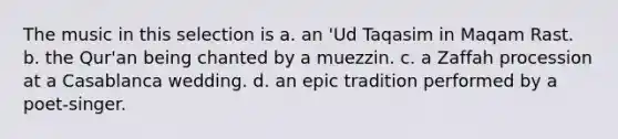 The music in this selection is a. an 'Ud Taqasim in Maqam Rast. b. the Qur'an being chanted by a muezzin. c. a Zaffah procession at a Casablanca wedding. d. an epic tradition performed by a poet-singer.