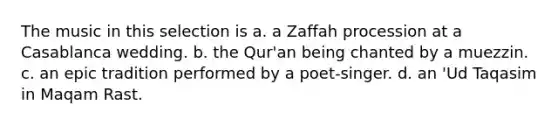 The music in this selection is a. a Zaffah procession at a Casablanca wedding. b. the Qur'an being chanted by a muezzin. c. an epic tradition performed by a poet-singer. d. an 'Ud Taqasim in Maqam Rast.