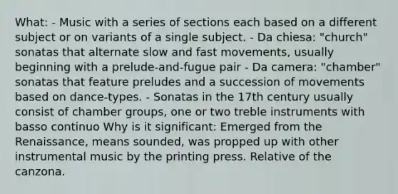 What: - Music with a series of sections each based on a different subject or on variants of a single subject. - Da chiesa: "church" sonatas that alternate slow and fast movements, usually beginning with a prelude-and-fugue pair - Da camera: "chamber" sonatas that feature preludes and a succession of movements based on dance-types. - Sonatas in the 17th century usually consist of chamber groups, one or two treble instruments with basso continuo Why is it significant: Emerged from the Renaissance, means sounded, was propped up with other instrumental music by the printing press. Relative of the canzona.