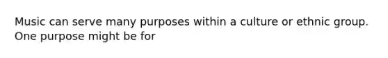 Music can serve many purposes within a culture or ethnic group. One purpose might be for