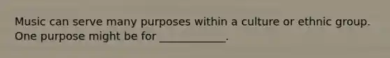 Music can serve many purposes within a culture or ethnic group. One purpose might be for ____________.