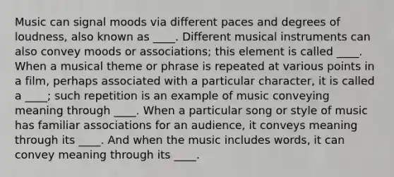 Music can signal moods via different paces and degrees of loudness, also known as ____. Different musical instruments can also convey moods or associations; this element is called ____. When a musical theme or phrase is repeated at various points in a film, perhaps associated with a particular character, it is called a ____; such repetition is an example of music conveying meaning through ____. When a particular song or style of music has familiar associations for an audience, it conveys meaning through its ____. And when the music includes words, it can convey meaning through its ____.