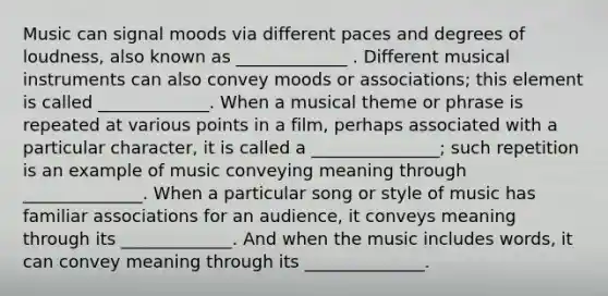 Music can signal moods via different paces and degrees of loudness, also known as _____________ . Different musical instruments can also convey moods or associations; this element is called _____________. When a musical theme or phrase is repeated at various points in a film, perhaps associated with a particular character, it is called a _______________; such repetition is an example of music conveying meaning through ______________. When a particular song or style of music has familiar associations for an audience, it conveys meaning through its _____________. And when the music includes words, it can convey meaning through its ______________.