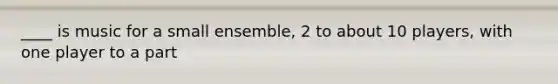 ____ is music for a small ensemble, 2 to about 10 players, with one player to a part