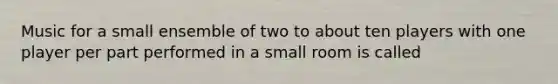 Music for a small ensemble of two to about ten players with one player per part performed in a small room is called