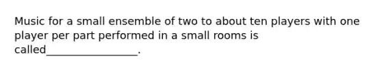 Music for a small ensemble of two to about ten players with one player per part performed in a small rooms is called_________________.