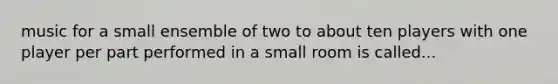 music for a small ensemble of two to about ten players with one player per part performed in a small room is called...