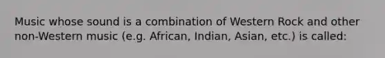 Music whose sound is a combination of Western Rock and other non-Western music (e.g. African, Indian, Asian, etc.) is called: