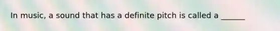 In music, a sound that has a definite pitch is called a ______