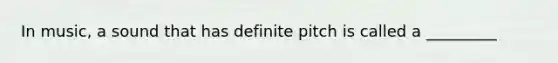 In music, a sound that has definite pitch is called a _________