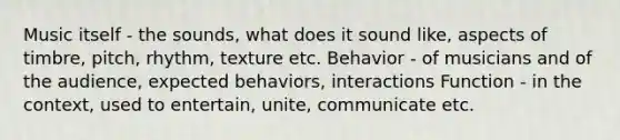 Music itself - the sounds, what does it sound like, aspects of timbre, pitch, rhythm, texture etc. Behavior - of musicians and of the audience, expected behaviors, interactions Function - in the context, used to entertain, unite, communicate etc.