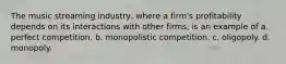 The music streaming industry, where a firm's profitability depends on its interactions with other firms, is an example of a. perfect competition. b. monopolistic competition. c. oligopoly. d. monopoly.