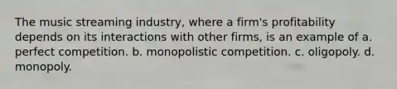 The music streaming industry, where a firm's profitability depends on its interactions with other firms, is an example of a. perfect competition. b. monopolistic competition. c. oligopoly. d. monopoly.