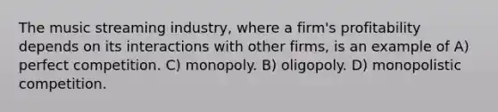 The music streaming industry, where a firm's profitability depends on its interactions with other firms, is an example of A) perfect competition. C) monopoly. B) oligopoly. D) monopolistic competition.