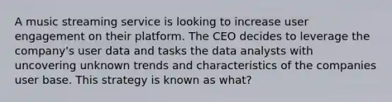 A music streaming service is looking to increase user engagement on their platform. The CEO decides to leverage the company's user data and tasks the data analysts with uncovering unknown trends and characteristics of the companies user base. This strategy is known as what?