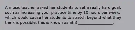 A music teacher asked her students to set a really hard goal, such as increasing your practice time by 10 hours per week, which would cause her students to stretch beyond what they think is possible, this is known as a(n) __________________.