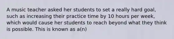 A music teacher asked her students to set a really hard goal, such as increasing their practice time by 10 hours per week, which would cause her students to reach beyond what they think is possible. This is known as a(n)