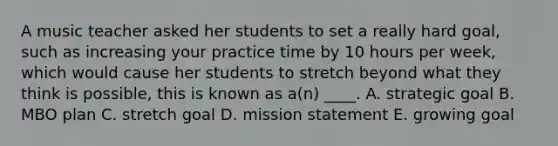 A music teacher asked her students to set a really hard goal, such as increasing your practice time by 10 hours per week, which would cause her students to stretch beyond what they think is possible, this is known as a(n) ____. A. strategic goal B. MBO plan C. stretch goal D. mission statement E. growing goal