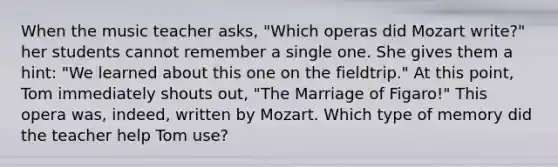 When the music teacher asks, "Which operas did Mozart write?" her students cannot remember a single one. She gives them a hint: "We learned about this one on the fieldtrip." At this point, Tom immediately shouts out, "The Marriage of Figaro!" This opera was, indeed, written by Mozart. Which type of memory did the teacher help Tom use?