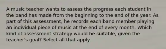 A music teacher wants to assess the progress each student in the band has made from the beginning to the end of the year. As part of this assessment, he records each band member playing an individual piece of music at the end of every month. Which kind of assessment strategy would be suitable, given the teacher's goal? Select all that apply.