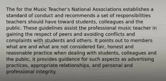 The for the Music Teacher's National Associations establishes a standard of conduct and recommends a set of responsibilities teachers should have toward students, colleagues and the public. These guidelines assist the professional music teacher in gaining the respect of peers and avoiding conflicts and complaints with students and others. It points out to members what are and what are not considered fair, honest and reasonable practice when dealing with students, colleagues and the public, it provides guidance for such aspects as advertising practices, appropriate relationships, and personal and professional integrity.