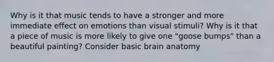 Why is it that music tends to have a stronger and more immediate effect on emotions than visual stimuli? Why is it that a piece of music is more likely to give one "goose bumps" than a beautiful painting? Consider basic brain anatomy