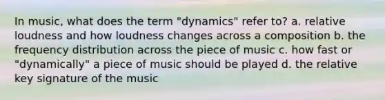 In music, what does the term "dynamics" refer to? a. relative loudness and how loudness changes across a composition b. the frequency distribution across the piece of music c. how fast or "dynamically" a piece of music should be played d. the relative key signature of the music