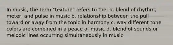 In music, the term "texture" refers to the: a. blend of rhythm, meter, and pulse in music b. relationship between the pull toward or away from the tonic in harmony c. way different tone colors are combined in a peace of music d. blend of sounds or melodic lines occurring simultaneously in music