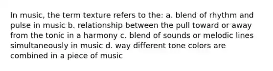 In music, the term texture refers to the: a. blend of rhythm and pulse in music b. relationship between the pull toward or away from the tonic in a harmony c. blend of sounds or melodic lines simultaneously in music d. way different tone colors are combined in a piece of music