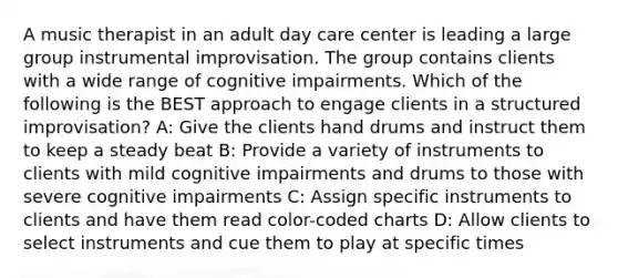 A music therapist in an adult day care center is leading a large group instrumental improvisation. The group contains clients with a wide range of cognitive impairments. Which of the following is the BEST approach to engage clients in a structured improvisation? A: Give the clients hand drums and instruct them to keep a steady beat B: Provide a variety of instruments to clients with mild cognitive impairments and drums to those with severe cognitive impairments C: Assign specific instruments to clients and have them read color-coded charts D: Allow clients to select instruments and cue them to play at specific times