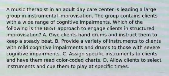 A music therapist in an adult day care center is leading a large group in instrumental improvisation. The group contains clients with a wide range of cognitive impairments. Which of the following is the BEST approach to engage clients in structured improvisation? A. Give clients hand drums and instruct them to keep a steady beat. B. Provide a variety of instruments to clients with mild cognitive impairments and drums to those with severe cognitive impairments. C. Assign specific instruments to clients and have them read color-coded charts. D. Allow clients to select instruments and cue them to play at specific times.