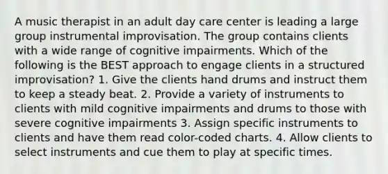 A music therapist in an adult day care center is leading a large group instrumental improvisation. The group contains clients with a wide range of cognitive impairments. Which of the following is the BEST approach to engage clients in a structured improvisation? 1. Give the clients hand drums and instruct them to keep a steady beat. 2. Provide a variety of instruments to clients with mild cognitive impairments and drums to those with severe cognitive impairments 3. Assign specific instruments to clients and have them read color-coded charts. 4. Allow clients to select instruments and cue them to play at specific times.