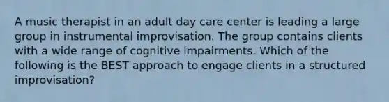 A music therapist in an adult day care center is leading a large group in instrumental improvisation. The group contains clients with a wide range of cognitive impairments. Which of the following is the BEST approach to engage clients in a structured improvisation?