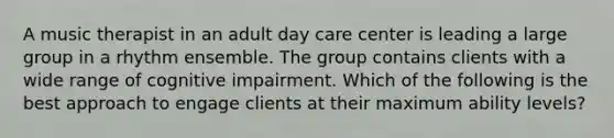 A music therapist in an adult day care center is leading a large group in a rhythm ensemble. The group contains clients with a wide range of cognitive impairment. Which of the following is the best approach to engage clients at their maximum ability levels?