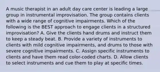 A music therapist in an adult day care center is leading a large group in instrumental improvisation. The group contains clients with a wide range of cognitive impairments. Which of the following is the BEST approach to engage clients in a structured improvisation? A. Give the clients hand drums and instruct them to keep a steady beat. B. Provide a variety of instruments to clients with mild cognitive impairments, and drums to those with severe cognitive impairments. C. Assign specific instruments to clients and have them read color-coded charts. D. Allow clients to select instruments and cue them to play at specific times.