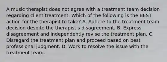 A music therapist does not agree with a treatment team decision regarding client treatment. Which of the following is the BEST action for the therapist to take? A. Adhere to the treatment team decision despite the therapist's disagreement. B. Express disagreement and independently revise the treatment plan. C. Disregard the treatment plan and proceed based on best professional judgment. D. Work to resolve the issue with the treatment team.