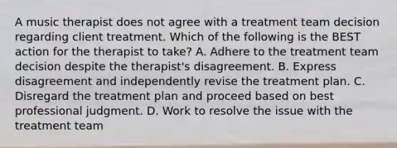 A music therapist does not agree with a treatment team decision regarding client treatment. Which of the following is the BEST action for the therapist to take? A. Adhere to the treatment team decision despite the therapist's disagreement. B. Express disagreement and independently revise the treatment plan. C. Disregard the treatment plan and proceed based on best professional judgment. D. Work to resolve the issue with the treatment team