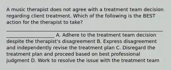 A music therapist does not agree with a treatment team decision regarding client treatment. Which of the following is the BEST action for the therapist to take? _____________________________________________________________________________________ A. Adhere to the treatment team decision despite the therapist's disagreement B. Express disagreement and independently revise the treatment plan C. Disregard the treatment plan and proceed based on best professional judgment D. Work to resolve the issue with the treatment team