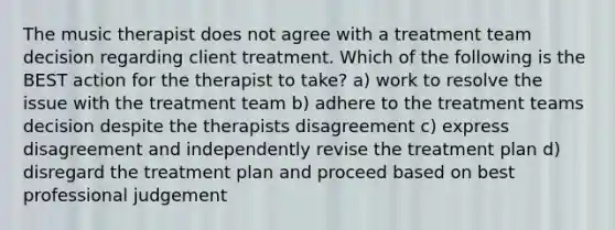 The music therapist does not agree with a treatment team decision regarding client treatment. Which of the following is the BEST action for the therapist to take? a) work to resolve the issue with the treatment team b) adhere to the treatment teams decision despite the therapists disagreement c) express disagreement and independently revise the treatment plan d) disregard the treatment plan and proceed based on best professional judgement