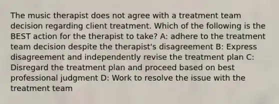 The music therapist does not agree with a treatment team decision regarding client treatment. Which of the following is the BEST action for the therapist to take? A: adhere to the treatment team decision despite the therapist's disagreement B: Express disagreement and independently revise the treatment plan C: Disregard the treatment plan and proceed based on best professional judgment D: Work to resolve the issue with the treatment team