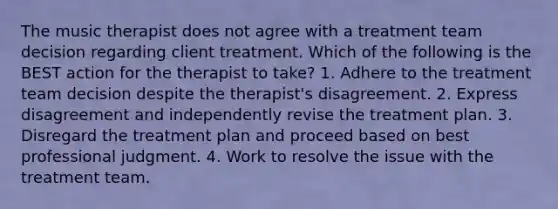 The music therapist does not agree with a treatment team decision regarding client treatment. Which of the following is the BEST action for the therapist to take? 1. Adhere to the treatment team decision despite the therapist's disagreement. 2. Express disagreement and independently revise the treatment plan. 3. Disregard the treatment plan and proceed based on best professional judgment. 4. Work to resolve the issue with the treatment team.