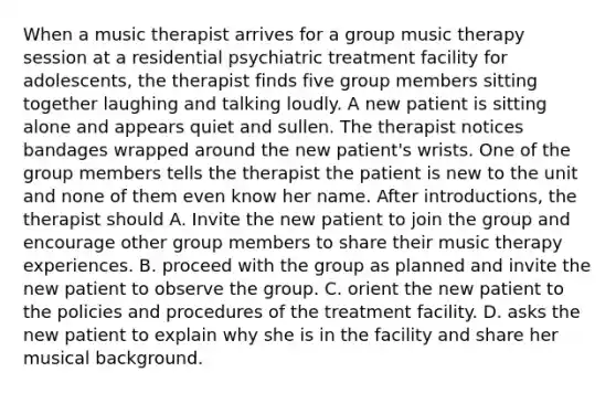 When a music therapist arrives for a group music therapy session at a residential psychiatric treatment facility for adolescents, the therapist finds five group members sitting together laughing and talking loudly. A new patient is sitting alone and appears quiet and sullen. The therapist notices bandages wrapped around the new patient's wrists. One of the group members tells the therapist the patient is new to the unit and none of them even know her name. After introductions, the therapist should A. Invite the new patient to join the group and encourage other group members to share their music therapy experiences. B. proceed with the group as planned and invite the new patient to observe the group. C. orient the new patient to the policies and procedures of the treatment facility. D. asks the new patient to explain why she is in the facility and share her musical background.