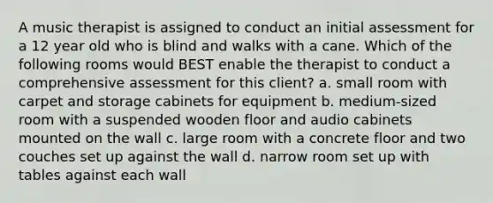 A music therapist is assigned to conduct an initial assessment for a 12 year old who is blind and walks with a cane. Which of the following rooms would BEST enable the therapist to conduct a comprehensive assessment for this client? a. small room with carpet and storage cabinets for equipment b. medium-sized room with a suspended wooden floor and audio cabinets mounted on the wall c. large room with a concrete floor and two couches set up against the wall d. narrow room set up with tables against each wall