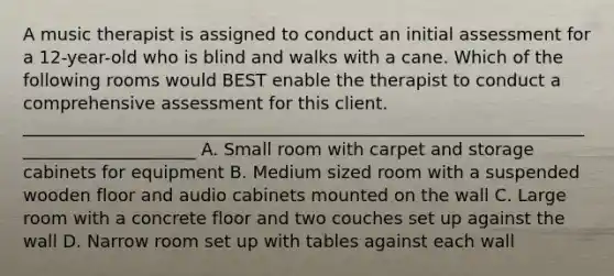 A music therapist is assigned to conduct an initial assessment for a 12-year-old who is blind and walks with a cane. Which of the following rooms would BEST enable the therapist to conduct a comprehensive assessment for this client. _____________________________________________________________________________________ A. Small room with carpet and storage cabinets for equipment B. Medium sized room with a suspended wooden floor and audio cabinets mounted on the wall C. Large room with a concrete floor and two couches set up against the wall D. Narrow room set up with tables against each wall