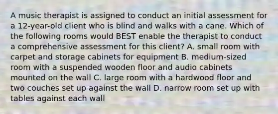 A music therapist is assigned to conduct an initial assessment for a 12-year-old client who is blind and walks with a cane. Which of the following rooms would BEST enable the therapist to conduct a comprehensive assessment for this client? A. small room with carpet and storage cabinets for equipment B. medium-sized room with a suspended wooden floor and audio cabinets mounted on the wall C. large room with a hardwood floor and two couches set up against the wall D. narrow room set up with tables against each wall