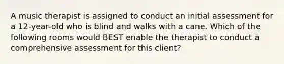 A music therapist is assigned to conduct an initial assessment for a 12-year-old who is blind and walks with a cane. Which of the following rooms would BEST enable the therapist to conduct a comprehensive assessment for this client?