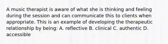 A music therapist is aware of what she is thinking and feeling during the session and can communicate this to clients when appropriate. This is an example of developing the therapeutic relationship by being: A. reflective B. clinical C. authentic D. accessible