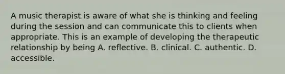 A music therapist is aware of what she is thinking and feeling during the session and can communicate this to clients when appropriate. This is an example of developing the therapeutic relationship by being A. reflective. B. clinical. C. authentic. D. accessible.