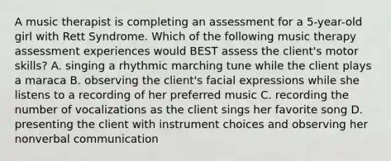 A music therapist is completing an assessment for a 5-year-old girl with Rett Syndrome. Which of the following music therapy assessment experiences would BEST assess the client's motor skills? A. singing a rhythmic marching tune while the client plays a maraca B. observing the client's facial expressions while she listens to a recording of her preferred music C. recording the number of vocalizations as the client sings her favorite song D. presenting the client with instrument choices and observing her nonverbal communication